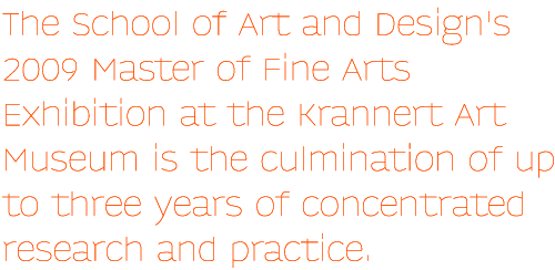The School of Art and Design's 2009 Master of Fine Arts Exhibition at the Krannert Art Museum is the culmination of up to three years of concentrated research and practice.